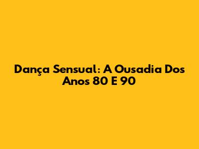 Dança Sensual: A Ousadia Dos Anos 80 E 90