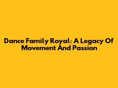 Dance Family Royal: A Legacy Of Movement And Passion