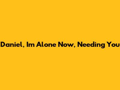 Daniel, I'm Alone Now, Needing You