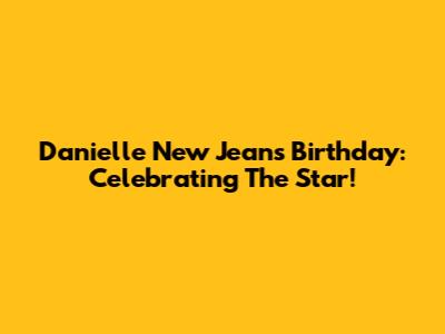Danielle New Jeans Birthday: Celebrating The Star!