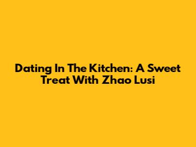 Dating In The Kitchen: A Sweet Treat With Zhao Lusi