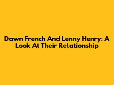 Dawn French And Lenny Henry: A Look At Their Relationship