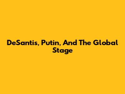 DeSantis, Putin, And The Global Stage