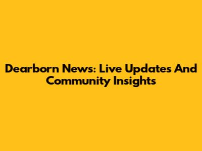 Dearborn News: Live Updates And Community Insights