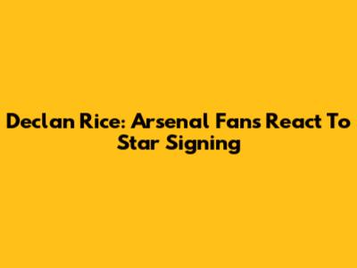 Declan Rice: Arsenal Fans React To Star Signing