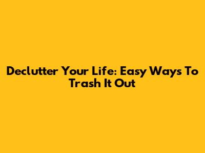 Declutter Your Life: Easy Ways To Trash It Out