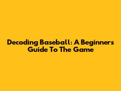 Decoding Baseball: A Beginner's Guide To The Game