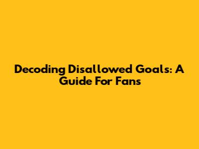 Decoding Disallowed Goals: A Guide For Fans