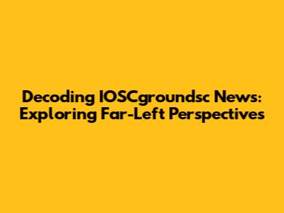 Decoding IOSCgroundsc News: Exploring Far-Left Perspectives
