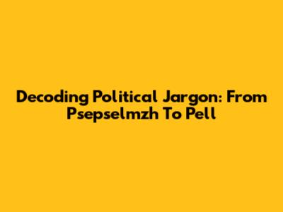 Decoding Political Jargon: From 'Psepselmzh' To 'Pell'