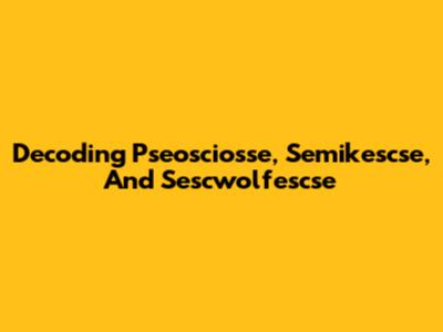 Decoding Pseosciosse, Semikescse, And Sescwolfescse