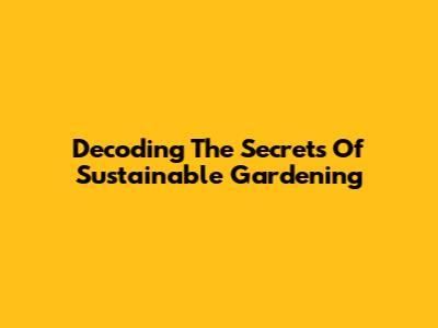 Decoding The Secrets Of Sustainable Gardening