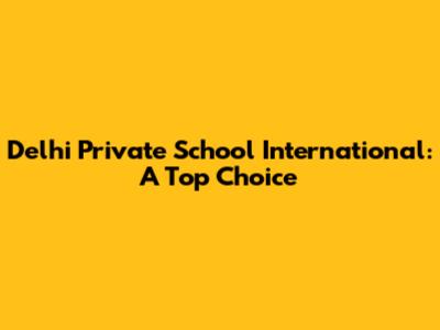 Delhi Private School International: A Top Choice
