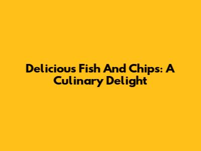 Delicious Fish And Chips: A Culinary Delight