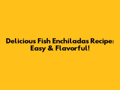 Delicious Fish Enchiladas Recipe: Easy & Flavorful!