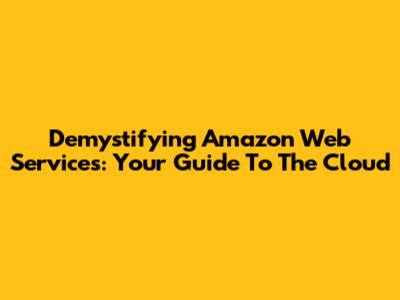 Demystifying Amazon Web Services: Your Guide To The Cloud