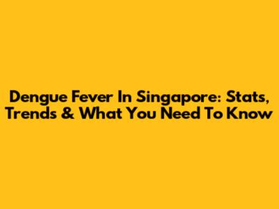 Dengue Fever In Singapore: Stats, Trends & What You Need To Know