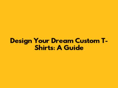 Design Your Dream Custom T-Shirts: A Guide