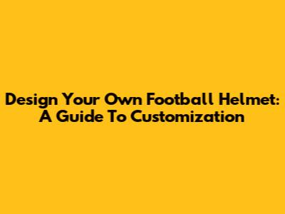 Design Your Own Football Helmet: A Guide To Customization