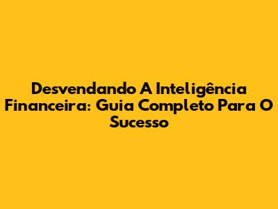Desvendando A Inteligência Financeira: Guia Completo Para O Sucesso
