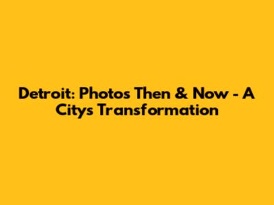 Detroit: Photos Then & Now - A City's Transformation