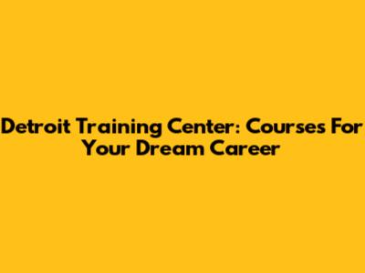 Detroit Training Center: Courses For Your Dream Career