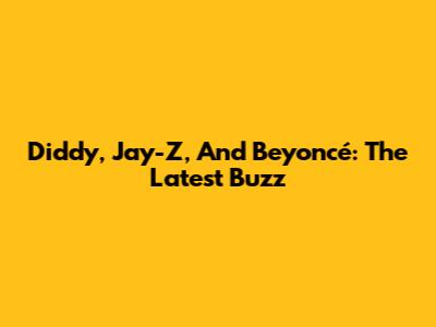 Diddy, Jay-Z, And Beyoncé: The Latest Buzz