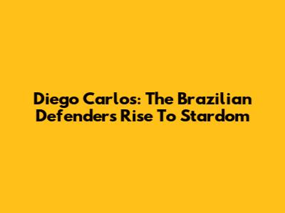 Diego Carlos: The Brazilian Defender's Rise To Stardom