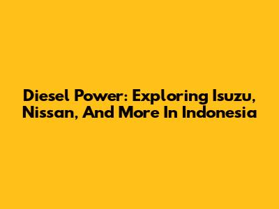 Diesel Power: Exploring Isuzu, Nissan, And More In Indonesia