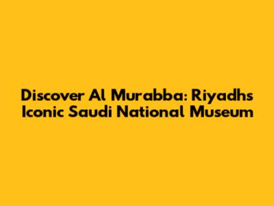 Discover Al Murabba: Riyadh's Iconic Saudi National Museum
