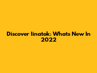 Discover Iinatok: What's New In 2022