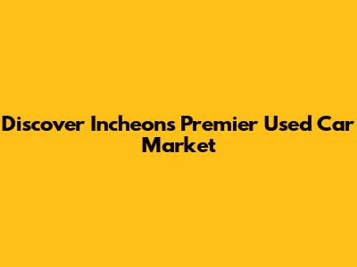 Discover Incheon's Premier Used Car Market