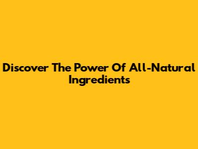 Discover The Power Of All-Natural Ingredients