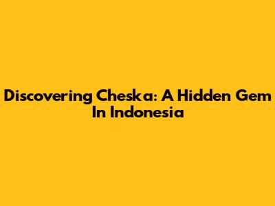 Discovering Cheska: A Hidden Gem In Indonesia