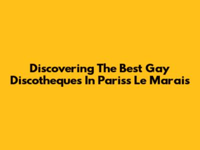 Discovering The Best Gay Discotheques In Paris's Le Marais