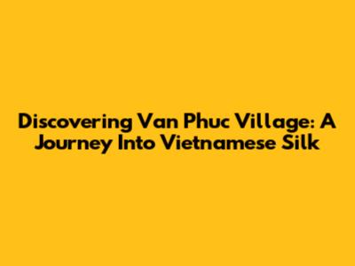 Discovering Van Phuc Village: A Journey Into Vietnamese Silk