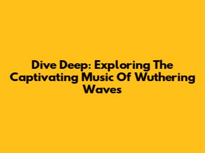 Dive Deep: Exploring The Captivating Music Of Wuthering Waves
