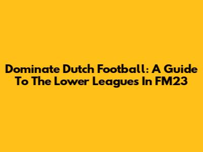 Dominate Dutch Football: A Guide To The Lower Leagues In FM23