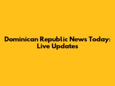 Dominican Republic News Today: Live Updates