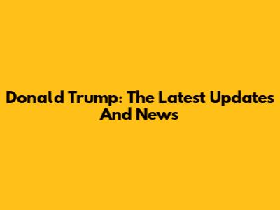 Donald Trump: The Latest Updates And News