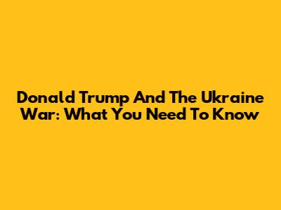 Donald Trump And The Ukraine War: What You Need To Know