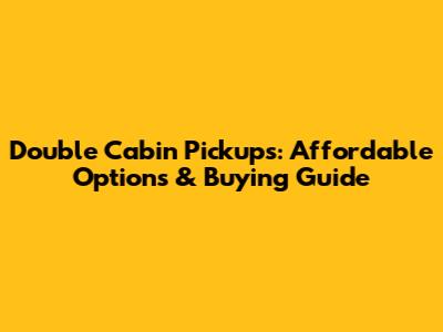 Double Cabin Pickups: Affordable Options & Buying Guide