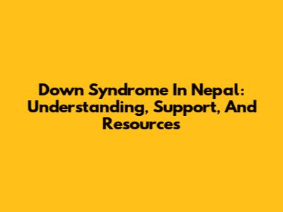 Down Syndrome In Nepal: Understanding, Support, And Resources