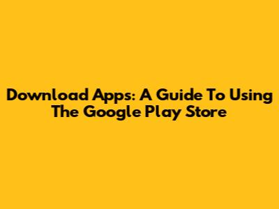 Download Apps: A Guide To Using The Google Play Store