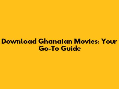 Download Ghanaian Movies: Your Go-To Guide