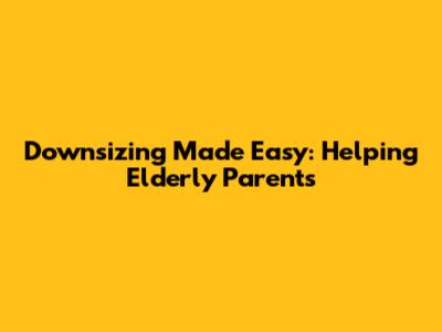 Downsizing Made Easy: Helping Elderly Parents