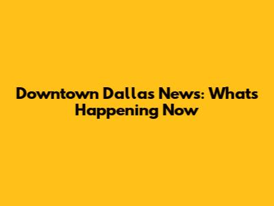 Downtown Dallas News: What's Happening Now