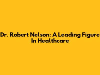 Dr. Robert Nelson: A Leading Figure In Healthcare