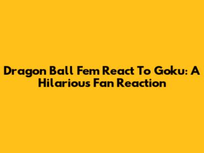 Dragon Ball Fem React To Goku: A Hilarious Fan Reaction