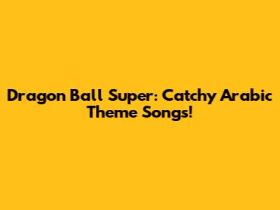 Dragon Ball Super: Catchy Arabic Theme Songs!